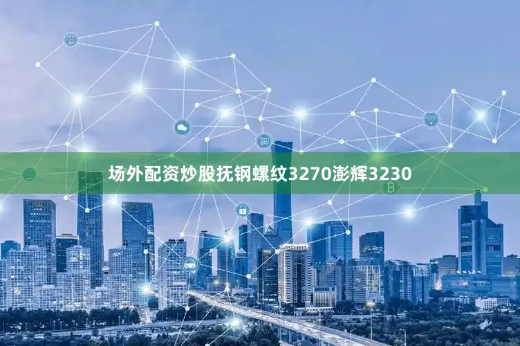 场外配资炒股抚钢螺纹3270澎辉3230