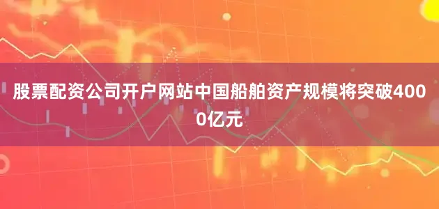 股票配资公司开户网站中国船舶资产规模将突破4000亿元